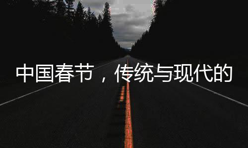 中国春节，传统与现代的融合之美，历史与未来的交相辉映（共十个段落）
