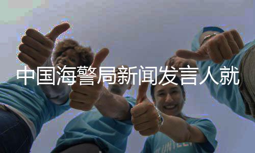 中国海警局新闻发言人就菲向非法“坐滩”仁爱礁军舰运补发表谈话