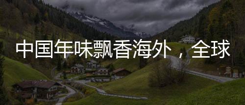 中国年味飘香海外，全球庆祝活动引领共融新纪元