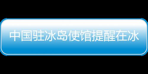 中国驻冰岛使馆提醒在冰中国公民及游客注意防范火山喷发危险