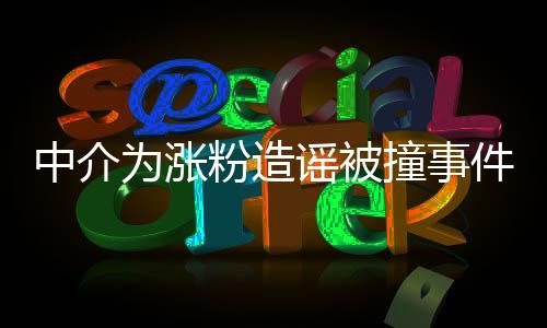 中介为涨粉造谣被撞事件全面解读