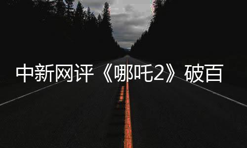 中新网评《哪吒2》破百亿：三大因素缺一不可