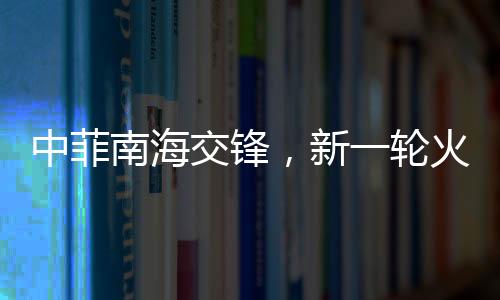 中菲南海交锋，新一轮火药味十足的博弈动态解析（实时报道）