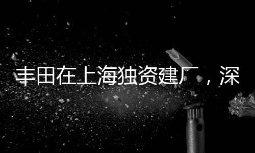 丰田在上海独资建厂，深化本土生产布局的重大举措