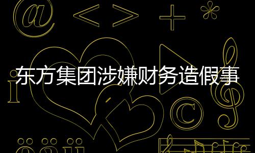 东方集团涉嫌财务造假事件揭秘