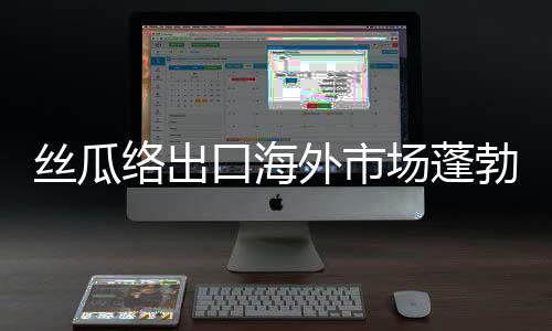 丝瓜络出口海外市场蓬勃发展，一年销售额突破两千万美元