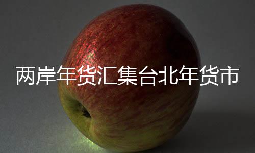 两岸年货汇集台北年货市场 传递浓浓年味儿