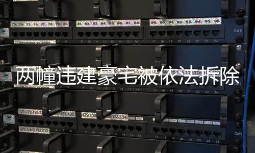 两幢违建豪宅被依法拆除，重建合规城市的步伐坚定向前