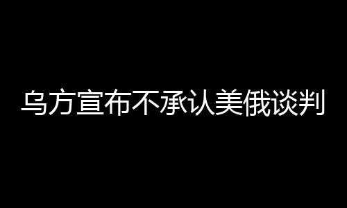 乌方宣布不承认美俄谈判达成的协议，寻求独立解决路径