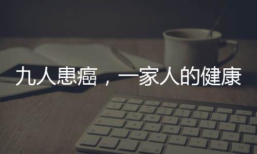 九人患癌，一家人的健康挑战与希望之光