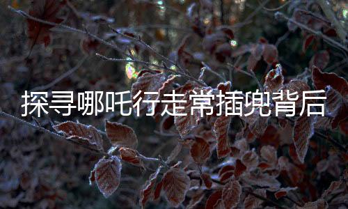 探寻哪吒行走常插兜背后的故事与奥秘