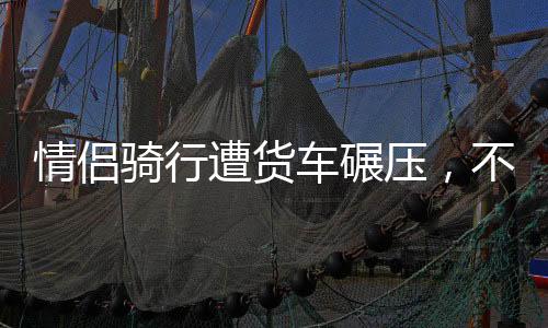 情侣骑行遭货车碾压，不幸事故牵动人心