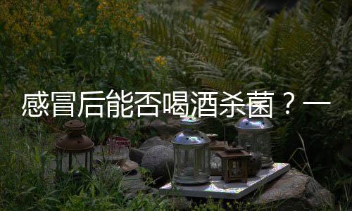 感冒后能否喝酒杀菌？一篇文章解析真相