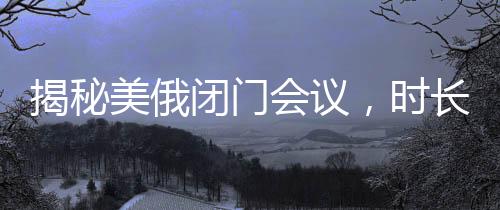 揭秘美俄闭门会议，时长惊人，内容究竟几何？