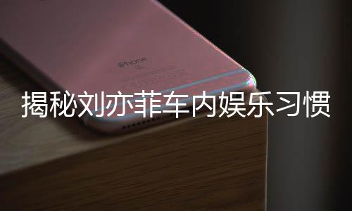 揭秘刘亦菲车内娱乐习惯，热爱听碟片和电台的音乐之旅