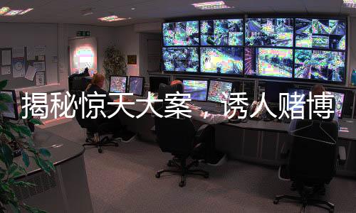 揭秘惊天大案，诱人赌博涉案金额高达3.7亿