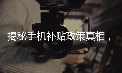 揭秘手机补贴政策真相，是否必须交旧手机才能获得补贴？