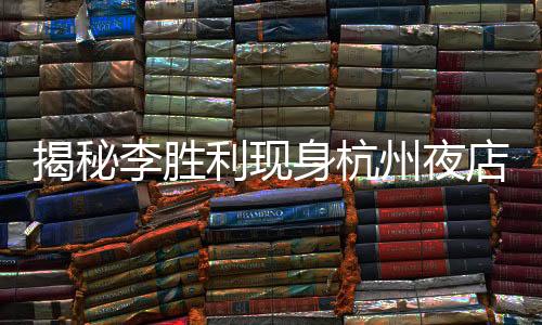 揭秘李胜利现身杭州夜店，揭开事件的层层迷雾