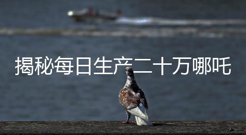 揭秘每日生产二十万哪吒，产业奇迹背后的秘密揭秘