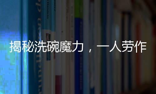 揭秘洗碗魔力，一人劳作，万人围观，究竟有何吸引力？