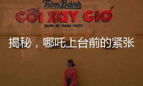 揭秘，哪吒上台前的紧张瞬间，手抖背后的故事