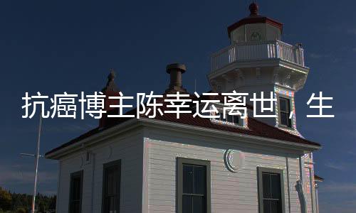 抗癌博主陈幸运离世，生命之旅引发深思