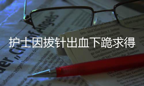 护士因拔针出血下跪求得患者谅解——真情服务重塑信任之光