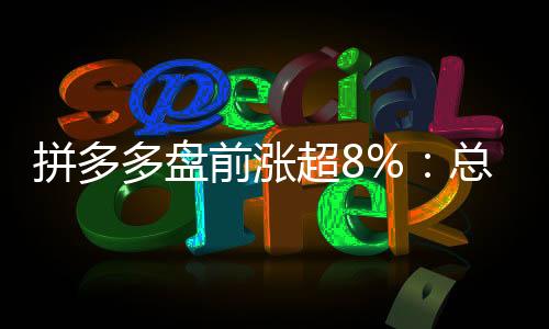 拼多多盘前涨超8%：总市值超越阿里巴巴 4倍于京东