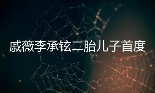 戚薇李承铉二胎儿子首度曝光，家庭新篇章的温馨启幕