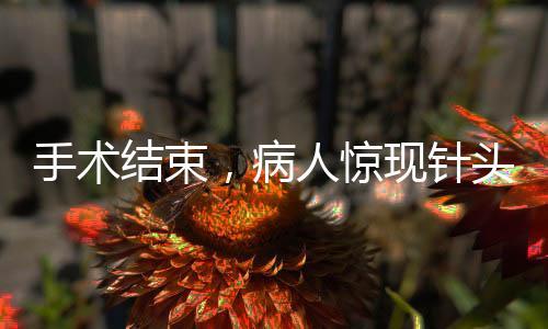 手术结束，病人惊现针头落入体内，手术安全问题需谨慎关注