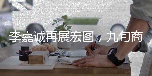 李嘉诚再展宏图，九旬商界的传奇新动作