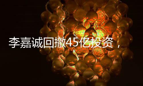 李嘉诚回撤45亿投资，商界巨头重新评估市场布局