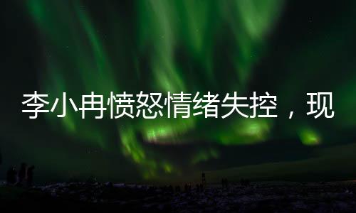 李小冉愤怒情绪失控，现场情况引发关注
