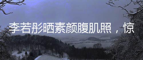 李若彤晒素颜腹肌照，惊艳网友，展现健康魅力
