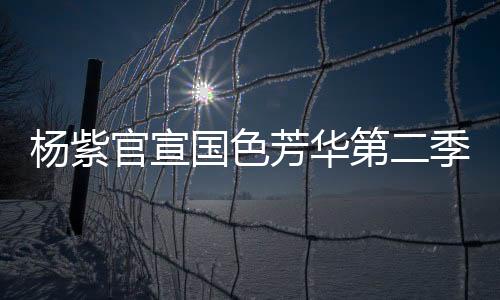杨紫官宣国色芳华第二季即将启动，新篇章引领期待