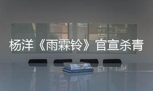 杨洋《雨霖铃》官宣杀青 以赤诚之心铸就侠骨展昭