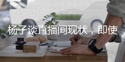 杨子谈直播间现状，即使家园遭遇变故，依旧坚守直播带货一线