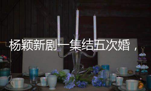 杨颖新剧一集结五次婚，热议背后的故事解读