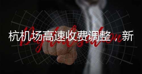 杭机场高速收费调整，新的收费模式及其影响分析