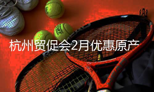 杭州贸促会2月优惠原产地证书签发量同比增长12.81%