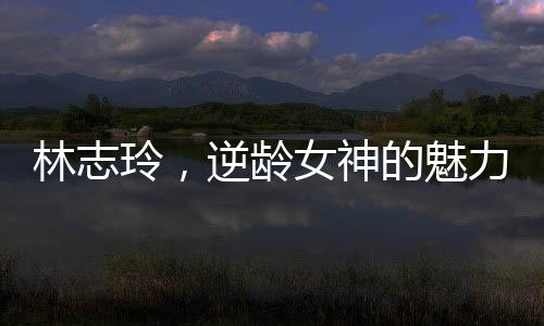 林志玲，逆龄女神的魅力，打破五十岁界限的传奇