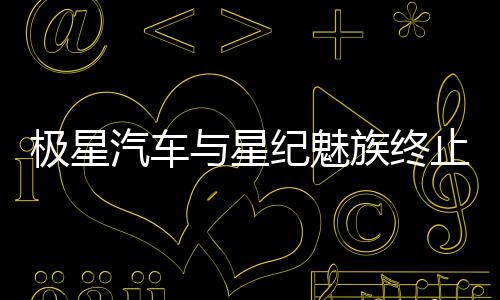 极星汽车与星纪魅族终止在华业务合作，中国市场年销量惨淡仅数千台