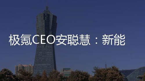 极氪CEO安聪慧：新能源时代一定会诞生世界级汽车品牌，极氪要抓住机会