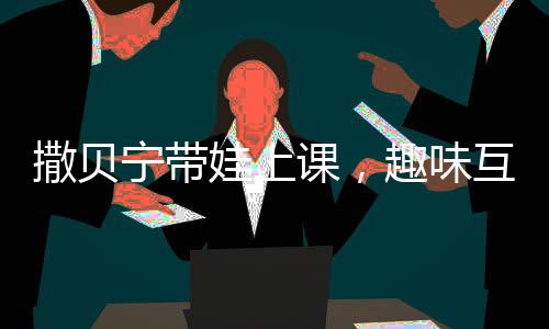 撒贝宁带娃上课，趣味互动并拍照汇报给妻子