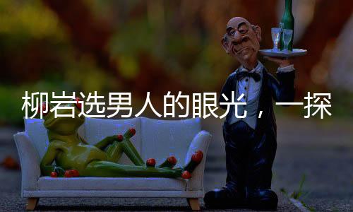 柳岩选男人的眼光，一探其独特的审美观