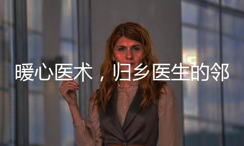 暖心医术，归乡医生的邻里情谊与为民奉献精神