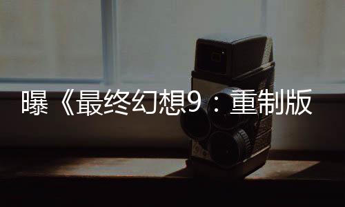曝《最终幻想9：重制版》积极开发中 将于2026年发布