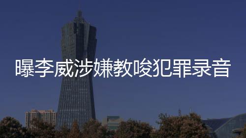 曝李威涉嫌教唆犯罪录音事件深度调查