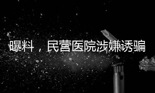 曝料，民营医院涉嫌诱骗智障患者网贷高达四万元事件揭秘