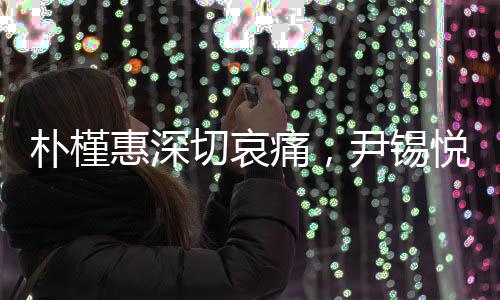 朴槿惠深切哀痛，尹锡悦入狱事件直击心灵